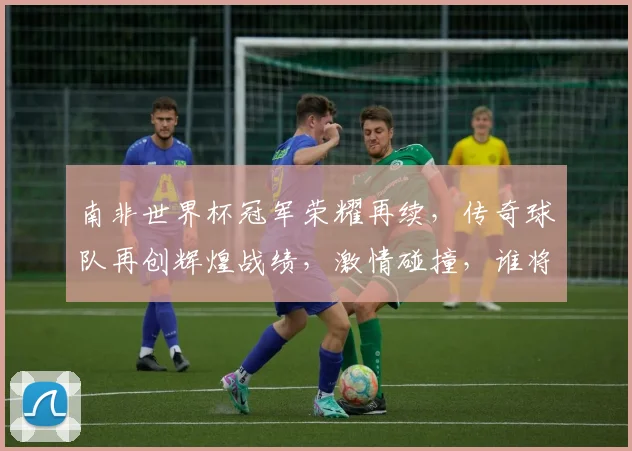 南非世界杯冠军荣耀再续，传奇球队再创辉煌战绩，激情碰撞，谁将问鼎