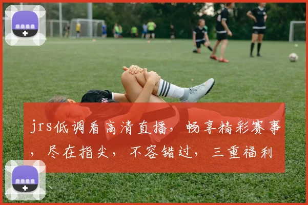 jrs低调看高清直播，畅享精彩赛事，尽在指尖，不容错过，三重福利等你来