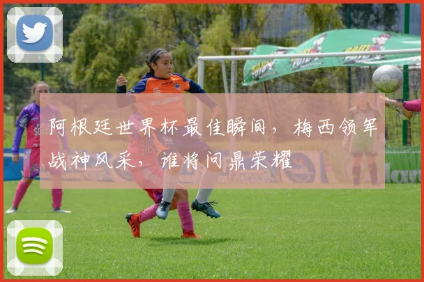 阿根廷世界杯最佳瞬间，梅西领军战神风采，谁将问鼎荣耀