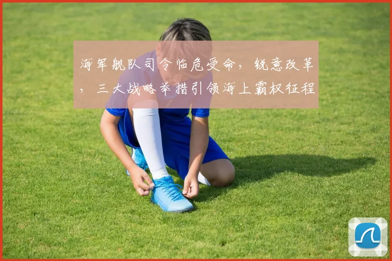 海军舰队司令临危受命，锐意改革，三大战略举措引领海上霸权征程，共筑强军梦