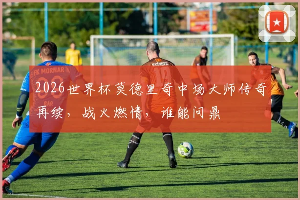 2026世界杯莫德里奇中场大师传奇再续，战火燃情，谁能问鼎