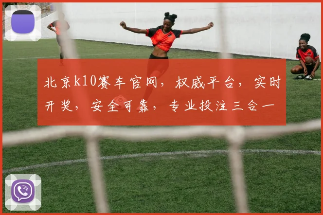 北京k10赛车官网，权威平台，实时开奖，安全可靠，专业投注三合一